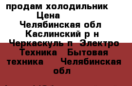  продам холодильник !  › Цена ­ 4 000 - Челябинская обл., Каслинский р-н, Черкаскуль п. Электро-Техника » Бытовая техника   . Челябинская обл.